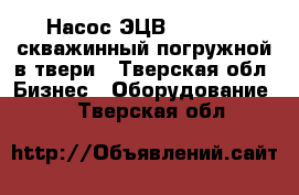 Насос ЭЦВ4,5,6,8,10 скважинный погружной в твери - Тверская обл. Бизнес » Оборудование   . Тверская обл.